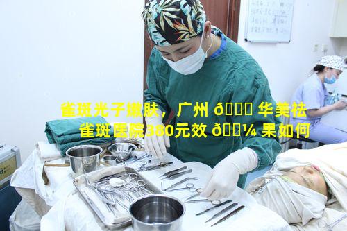 雀斑光子嫩肤，广州 🐛 华美祛雀斑医院380元效 🌼 果如何呢